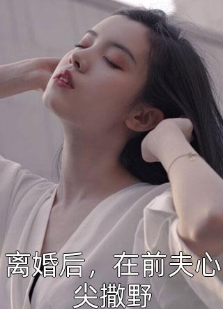 离婚后，在前夫心尖撒野小说全文倾讲讲免费阅读