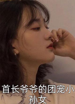 好看的首长爷爷的团宠小孙女小说_首长爷爷的团宠小孙女最新章节阅读