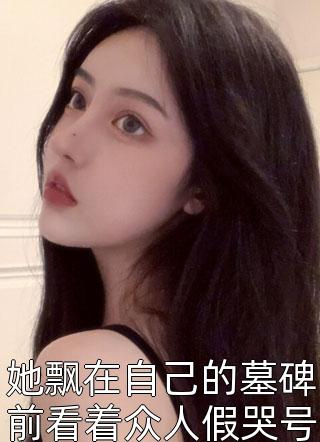 她飘在自己的墓碑前看着众人假哭号丧全本小说（她飘在自己的墓碑前看着众人假哭号丧）全文阅读