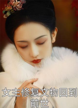 女主修复文物回到前世精彩小说(山谷俗人)全章节阅读