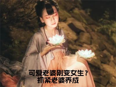 可爱老婆刚变女生？抓紧老婆养成是什么小说_主角是（苏玖）的小说（可爱老婆刚变女生？抓紧老婆养成）最新章节无弹窗阅读