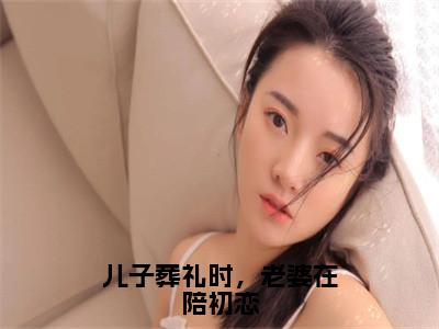 儿子葬礼时，老婆在陪初恋全文免费阅读大结局_儿子葬礼时，老婆在陪初恋（杨嘉顾泽）完整版在线赏析