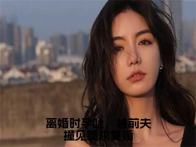 离婚时孕吐，被前夫撞见跪求复婚(陆北渊苏南星)全文免费阅读无弹窗大结局_离婚时孕吐，被前夫撞见跪求复婚全文大结局最新章节列表_笔趣阁