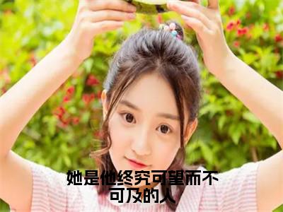 江渺渺时淮（她是他终究可望而不可及的人）免费阅读无弹窗大结局_（她是他终究可望而不可及的人）江渺渺时淮最新章节列表_笔趣阁