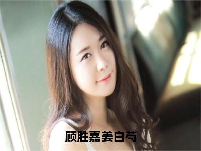 （顾胜嘉姜白芍)全文免费阅读无弹窗大结局_顾胜嘉姜白芍完整版最新阅读_笔趣阁（顾胜嘉姜白芍）