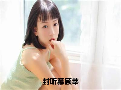 小说（封听慕顾莘）顾莘封听慕全文阅读-精彩美文封听慕顾莘免费阅读