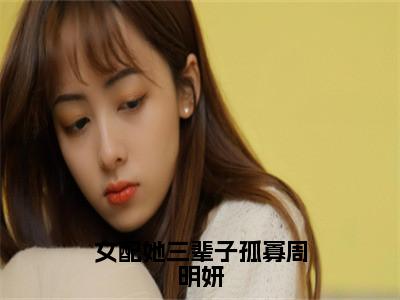 周明妍（女配她三辈子孤寡周明妍）火热新书无弹窗大结局_（周明妍）女配她三辈子孤寡周明妍最新章节列表_笔趣阁