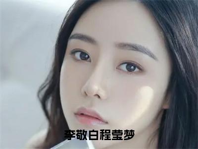 李敬白程莹梦（李敬白程莹梦）全文在线阅读无弹窗大结局_李敬白程莹梦免费阅读全文大结局