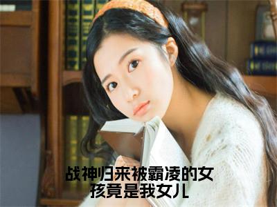 （战神归来被霸凌的女孩竟是我女儿）徐战小说全文免费阅读无弹窗大结局_徐战（战神归来被霸凌的女孩竟是我女儿）最新章节列表笔趣阁