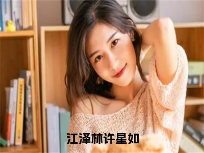 江泽林许星如全文免费在线阅读_（江泽林许星如免费阅读无弹窗）许星如江泽林全文免费完结版阅读（江泽林许星如）