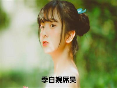 季白婉席昊（季白婉席昊）全文免费阅读无弹窗大结局_季白婉席昊免费阅读最新章节列表_笔趣阁