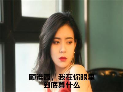 顾淮西，我在你眼里到底算什么（顾淮西夏予沫全文在线阅读）-顾淮西，我在你眼里到底算什么免费阅读