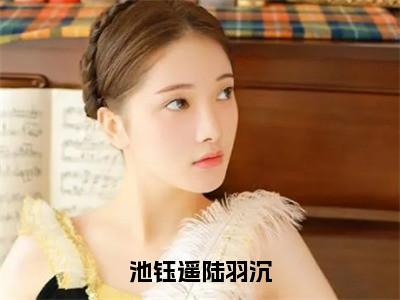 池钰遥陆羽沉（池钰遥陆羽沉）全文免费阅读无弹窗大结局_（池钰遥陆羽沉）最新章节列表