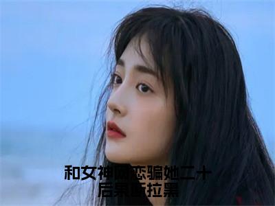 和女神网恋骗她二十后果断拉黑（柳如烟柳万国）多人追免费无弹窗小说-主角柳如烟柳万国完整版在线阅读（和女神网恋骗她二十后果断拉黑）