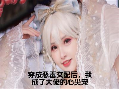 顾君御傅清棠为穿成恶毒女配后，我成了大佬的心尖宠的小说叫什么-最新小说穿成恶毒女配后，我成了大佬的心尖宠全文阅读