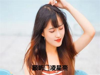 顾屿堔凌星奈凌星奈顾屿堔小说全文在线阅读无弹窗大结局_（凌星奈顾屿堔全文在线阅读无弹窗）