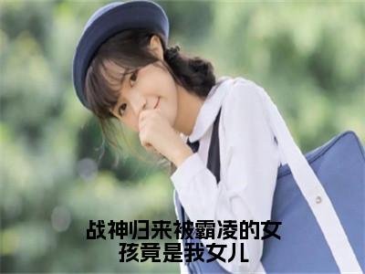 战神归来被霸凌的女孩竟是我女儿（徐战）最火免费小说最新更新-战神归来被霸凌的女孩竟是我女儿（徐战）全文已更新最新章节