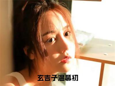 温慕初玄吉子（玄吉子温慕初）全文免费温慕初玄吉子读无弹窗大结局_玄吉子温慕初免费温慕初玄吉子读全文最新章节列表_笔趣阁