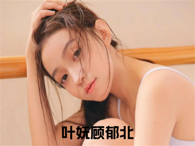 叶妩顾郁北后续+番外（叶妩顾郁北）全文免费阅读无弹窗大结局_（叶妩顾郁北后续+番外）叶妩顾郁北免费阅读无弹窗最新章节列表（叶妩顾郁北后续+番外）