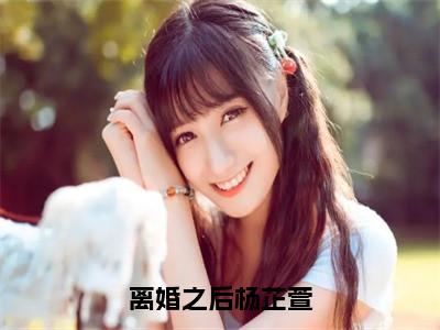 离婚之后杨芷萱（主角是杨芷萱全文免费阅读无弹窗）_离婚之后杨芷萱全文免费阅读无弹窗大结局