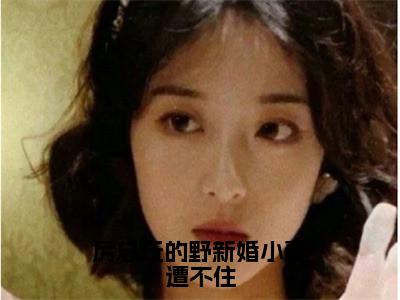 厉总玩的野新婚小妻遭不住（厉邢童晚书）快手热推小说主角厉总玩的野新婚小妻遭不住完整版在线阅读