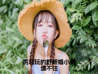 厉总玩的野新婚小妻遭不住（厉邢童晚书）抖音热推小说全集无删减，厉邢童晚书小说在线免费阅读大结局